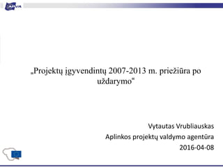 „Projektų įgyvendintų 2007-2013 m. priežiūra po
uždarymo“
Vytautas Vrubliauskas
Aplinkos projektų valdymo agentūra
2016-04-08
 
