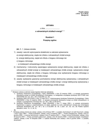 Projekt ustawy
z dnia 12.11.2013r.
Wersja 4.0.

USTAWA
z dnia ..............................
o odnawialnych źródłach energii1), 2)

Rozdział 1
Przepisy ogólne

Art. 1. 1. Ustawa określa:
1) zasady i warunki wykonywania działalności w zakresie wytwarzania:
a) energii elektrycznej, ciepła lub chłodu z odnawialnych źródeł energii,
b) energii elektrycznej, ciepła lub chłodu z biogazu rolniczego lub
c) biogazu rolniczego
- w instalacjach odnawialnego źródła energii.
2) mechanizmy i instrumenty wspierające wytwarzanie energii elektrycznej, ciepła lub chłodu z
odnawialnych źródeł energii w instalacjach odnawialnego źródła energii, wytwarzanie energii
elektrycznej, ciepła lub chłodu z biogazu rolniczego oraz wytwarzanie biogazu rolniczego w
instalacjach odnawialnego źródła energii;
3) zasady wydawania gwarancji pochodzenia energii elektrycznej wytwarzanej z odnawialnych
źródeł energii w instalacjach odnawialnego źródła energii i energii elektrycznej wytwarzanej z
biogazu rolniczego w instalacjach odnawialnego źródła energii;

1)

Niniejsza ustawa w zakresie swojej regulacji dokonuje wdroŜenia:
1) dyrektywy Parlamentu Europejskiego i Rady 2009/28/WE z dnia 23 kwietnia 2009 r. w sprawie promowania
stosowania energii ze źródeł odnawialnych zmieniającej i w następstwie uchylającej dyrektywy 2001/77/WE oraz
2003/30/WE (Dz. Urz. UE L 140 z 5.06.2009, str. 16);
2) dyrektywy Rady 2013/18/UE z dnia 13 maja 2013 r. dostosowującej dyrektywę Parlamentu Europejskiego i Rady
2009/28/WE z dnia 23 kwietnia 2009 r. w sprawie promowania stosowania energii ze źródeł odnawialnych, w
związku z przystąpieniem Chorwacji (Dz. Urz. UE L 158 z 10.06.2013);
3) dyrektywy Parlamentu Europejskiego i Rady 2004/8/WE z dnia 11 lutego 2004 r. w sprawie promowania
kogeneracji w oparciu o zapotrzebowanie na ciepło uŜytkowe na rynku wewnętrznym energii oraz zmieniającej
dyrektywę 92/42/EWG (Dz. Urz. UE L 52 z 21.02.2004, str. 50, z późn. zm.; Dz. Urz. UE Polskie wydanie
specjalne, rozdz. 12, t. 3, str. 3).

2)

Niniejszą ustawą zmienia się ustawy: ustawę z dnia 26 lipca 1991 r. o podatku dochodowym od osób fizycznych, ustawę
z dnia 7 lipca 1994 r. - Prawo budowlane, ustawę z dnia 10 kwietnia 1997 r. – Prawo energetyczne, ustawę z dnia 21
grudnia 2000 r. o dozorze technicznym, ustawę z dnia 27 kwietnia 2001 r. - Prawo ochrony środowiska, ustawę z dnia
29 stycznia 2004 r. – Prawo zamówień publicznych, ustawę z dnia 25 sierpnia 2006 r. o biokomponentach i biopaliwach
ciekłych, ustawę z dnia 16 listopada 2006 r. o opłacie skarbowej oraz ustawę z dnia 6 grudnia 2008 r. o podatku
akcyzowym.

4)

1

 