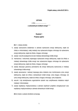 Projekt ustawy z dnia 26.07.2012 r.




                                                USTAWA
                                     z dnia ..............................
                               o odnawialnych źródłach energii 1) 2)




                                               Rozdział 1
                                          Przepisy ogólne




   Art. 1. Ustawa określa:
1) zasady wykonywania działalności w zakresie wytwarzania energii elektrycznej, ciepła lub
    chłodu w mikroinstalacji, małej instalacji oraz wytwarzania biogazu rolniczego lub wytwarzania
    energii elektrycznej, ciepła lub chłodu z biogazu rolniczego;
2) zasady i warunki przyłączenia do sieci instalacji odnawialnego źródła energii;
3) mechanizmy i instrumenty wspierające wytwarzanie energii elektrycznej, ciepła lub chłodu w
    instalacji odnawialnego źródła energii oraz wytwarzania biogazu rolniczego lub wytwarzania
    energii elektrycznej, ciepła lub chłodu z biogazu rolniczego;
4) zasady dotyczące gwarancji pochodzenia dla energii elektrycznej wytworzonej w instalacji
    odnawialnego źródła energii;
5) zasady opracowania i realizacji krajowego planu działania oraz monitorowania rynku energii
    elektrycznej, ciepła lub chłodu z odnawialnych źródeł energii, rynku biogazu rolniczego, lub
    rynku energii elektrycznej, ciepła lub chłodu z biogazu rolniczego, rynku biopłynów;
6) warunki i tryb akredytowania organizatorów szkoleń oraz certyfikowania instalatora małych
    instalacji i mikroinstalacji;
7) zasady współpracy międzynarodowej w zakresie wspólnych projektów energetycznych oraz
    współpracy międzynarodowej w zakresie odnawialnych źródeł energii.


   Art. 2. UŜyte w ustawie określenia oznaczają:




                                                      1
 