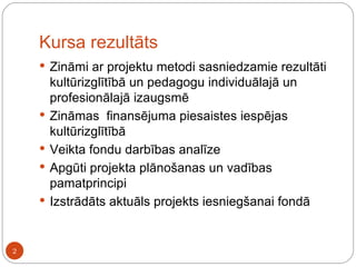 Kursa rezultāts Zināmi ar projektu metodi sasniedzamie rezultāti kultūrizglītībā un pedagogu individuālajā un profesionālajā izaugsmē Zināmas  finansējuma piesaistes iespējas kultūrizglītībā Veikta fondu darbības analīze Apgūti projekta plānošanas un vadības pamatprincipi Izstrādāts aktuāls projekts iesniegšanai fondā 
