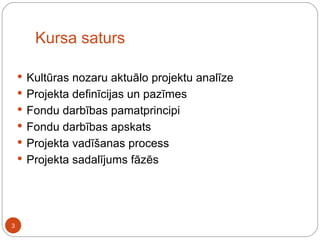 Kursa saturs Kultūras nozaru aktuālo projektu analīze Projekta definīcijas un pazīmes Fondu darbības pamatprincipi Fondu darbības apskats Projekta vadīšanas process Projekta sadalījums fāzēs 