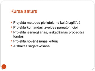 Kursa saturs Projekta metodes pielietojums kultūrizglītībā Projekta komandas izveides pamatprincipi Projektu iesniegšanas, izskatīšanas procedūra fondos Projekta novērtēšanas kritēriji Atskaites sagatavošana 