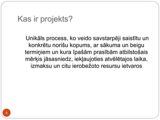 Kas ir projekts? Unikāls process, ko veido savstarpēji saistītu un konkrētu norišu kopums, ar sākuma un beigu termiņiem un kura īpašām prasībām atbilstošais mērķis jāsasniedz, iekļaujoties atvēlētajos laika, izmaksu un citu ierobežoto resursu ietvaros 