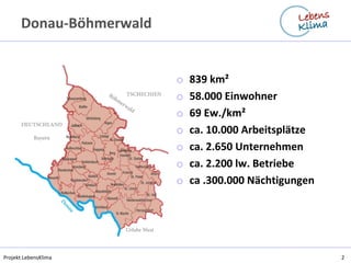 Projekt LebensKlima2 
Donau-Böhmerwald 
o839 km² 
o58.000 Einwohner 
o69 Ew./km² 
oca. 10.000 Arbeitsplätze 
oca. 2.650 Unternehmen 
oca. 2.200 lw. Betriebe 
oca .300.000 Nächtigungen  