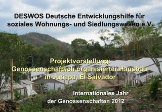 DESWOS Deutsche Entwicklungshilfe für
soziales Wohnungs- und Siedlungswesen e.V.




           Projektvorstellung:
 Genossenschaftlich organisierter Hausbau
         in Jutiapa, El Salvador

                   Internationales Jahr
           der Genossenschaften 2012
 