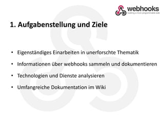 1. Aufgabenstellung und ZieleEigenständiges Einarbeiten in unerforschte ThematikInformationen über webhooks sammeln und dokumentierenTechnologien und Dienste analysierenUmfangreiche Dokumentation im Wiki