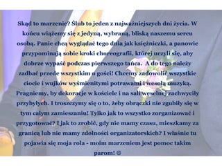 Skąd to marzenie? Ślub to jeden z najważniejszych dni życia. W
końcu wiążemy się z jedyną, wybraną, bliską naszemu sercu
osobą. Panie chcą wyglądać tego dnia jak księżniczki, a panowie
przypominają sobie kroki choreografii, której uczyli się, aby
dobrze wypaść podczas pierwszego tańca. A do tego należy
zadbać przede wszystkim o gości! Chcemy zadowolić wszystkie
ciocie i wujków wyśmienitymi potrawami i wesołą muzyką.
Pragniemy, by dekoracje w kościele i na sali weselnej zachwyciły
przybyłych. I troszczymy się o to, żeby obrączki nie zgubiły się w
tym całym zamieszaniu! Tylko jak to wszystko zorganizować i
przygotować? I jak to zrobić, gdy nie mamy czasu, mieszkamy za
granicą lub nie mamy zdolności organizatorskich? I właśnie tu
pojawia się moja rola - moim marzeniem jest pomoc takim
parom! 
 