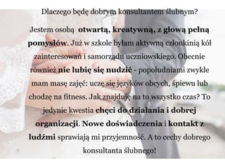 Dlaczego będę dobrym konsultantem ślubnym?
Jestem osobą otwartą, kreatywną, z głową pełną
pomysłów. Już w szkole byłam aktywną członkinią kół
zainteresowań i samorządu uczniowskiego. Obecnie
również nie lubię się nudzić - popołudniami zwykle
mam masę zajęć: uczę się języków obcych, śpiewu lub
chodzę na fitness. Jak znajduję na to wszystko czas? To
jedynie kwestia chęci do działania i dobrej
organizacji. Nowe doświadczenia i kontakt z
ludźmi sprawiają mi przyjemność. A to cechy dobrego
konsultanta ślubnego!
 