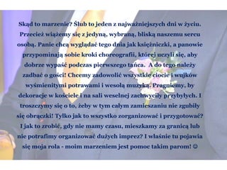 Skąd to marzenie? Ślub to jeden z najważniejszych dni w życiu.
Przecież wiążemy się z jedyną, wybraną, bliską naszemu sercu
osobą. Panie chcą wyglądać tego dnia jak księżniczki, a panowie
przypominają sobie kroki choreografii, której uczyli się, aby
dobrze wypaść podczas pierwszego tańca. A do tego należy
zadbać o gości! Chcemy zadowolić wszystkie ciocie i wujków
wyśmienitymi potrawami i wesołą muzyką. Pragniemy, by
dekoracje w kościele i na sali weselnej zachwyciły przybyłych. I
troszczymy się o to, żeby w tym całym zamieszaniu nie zgubiły
się obrączki! Tylko jak to wszystko zorganizować i przygotować?
I jak to zrobić, gdy nie mamy czasu, mieszkamy za granicą lub
nie potrafimy organizować dużych imprez? I właśnie tu pojawia
się moja rola - moim marzeniem jest pomoc takim parom! 
 