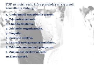 TOP 10 moich cech, które przydadzą mi się w roli
konsultanta ślubnego:
1. Umiejętność zarządzania czasem.
2. Zdolność słuchania.
3. Chęć do działania.
4. Zdolności organizacyjne.
5. Empatia.
6. Poczucie estetyki.
7. Łatwość nawiązywania kontaktów.
8. Zdolności manualne i plastyczne.
9. Znajomość języków obcych.
10.Elastyczność.
 