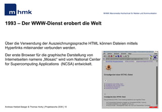 Andreas Hebbel-Seeger & Thomas Horky | Projektwoche 2039 | 10
MHMK Macromedia Hochschule für Medien und Kommunikation
1993 – Der WWW-Dienst erobert die Welt
Über die Verwendung der Auszeichnungssprache HTML können Dateien mittels
Hyperlinks miteinander verbunden werden.
Der erste Browser für die graphische Darstellung von
Internetseiten namens „Mosaic“ wird vom National Center
for Supercomputing Applications (NCSA) entwickelt.
 