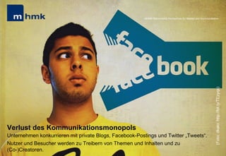 Andreas Hebbel-Seeger & Thomas Horky | Projektwoche 2039 | 16
MHMK Macromedia Hochschule für Medien und Kommunikation
Verlust des Kommunikationsmonopols
Unternehmen konkurrieren mit private Blogs, Facebook-Postings und Twitter „Tweets“.
Nutzer und Besucher werden zu Treibern von Themen und Inhalten und zu
(Co-)Creatoren.
MHMK Macromedia Hochschule für Medien und Kommunikation
(Foto:dkalo;http://bit.ly/TEzyqs)
 