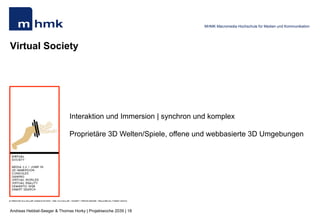 Andreas Hebbel-Seeger & Thomas Horky | Projektwoche 2039 | 18
MHMK Macromedia Hochschule für Medien und Kommunikation
Virtual Society
Interaktion und Immersion | synchron und komplex
Proprietäre 3D Welten/Spiele, offene und webbasierte 3D Umgebungen
 