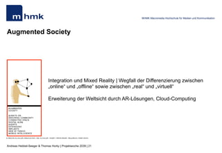 Andreas Hebbel-Seeger & Thomas Horky | Projektwoche 2039 | 21
MHMK Macromedia Hochschule für Medien und Kommunikation
Augmented Society
Integration und Mixed Reality | Wegfall der Differenzierung zwischen
„online“ und „offline“ sowie zwischen „real“ und „virtuell“
Erweiterung der Weltsicht durch AR-Lösungen, Cloud-Computing
 
