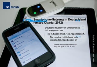 Andreas Hebbel-Seeger & Thomas Horky | Projektwoche 2039 | 25
MHMK Macromedia Hochschule für Medien und Kommunikation
Smartphone-Nutzung in Deutschland
(erstes Quartal 2012)
Deutsche Nutzer von Smartphones
mit Internetaccess:
95 % haben mind. 1ne App installiert.
Die durchschnittliche Anzahl
installierter Apps beträgt 24
(Quelle: ourmobileplanet.com;
http://bit.ly/JcTEY8; S. 17)
MHMK Macromedia Hochschule für Medien und Kommunikation
(Foto:liewcf;http://bit.ly/11KMqS5)
 