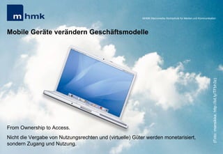 Andreas Hebbel-Seeger & Thomas Horky | Projektwoche 2039 | 27
MHMK Macromedia Hochschule für Medien und Kommunikation
Mobile Geräte verändern Geschäftsmodelle
From Ownership to Access.
Nicht die Vergabe von Nutzungsrechten und (virtuelle) Güter werden monetarisiert,
sondern Zugang und Nutzung.
MHMK Macromedia Hochschule für Medien und Kommunikation
(Foto:mansikka;http://bit.ly/TFbh3z)
 