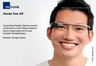 Andreas Hebbel-Seeger & Thomas Horky | Projektwoche 2039 | 30
MHMK Macromedia Hochschule für Medien und Kommunikation
Hands free AR
Augmented Reality Dienste werden
zunehmend in den Alltag integriert;
(auch) begünstigt durch neue
(mobile) Geräteklassen.
Beispiel: Google Glass
MHMK Macromedia Hochschule für Medien und Kommunikation
(Foto:google.com)
 