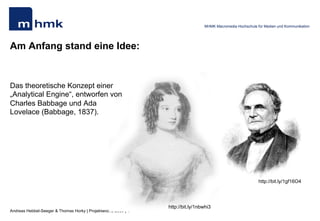 Andreas Hebbel-Seeger & Thomas Horky | Projektwoche 2039 | 4
MHMK Macromedia Hochschule für Medien und Kommunikation
Am Anfang stand eine Idee:
Das theoretische Konzept einer
„Analytical Engine“, entworfen von
Charles Babbage und Ada
Lovelace (Babbage, 1837).
http://bit.ly/1gf16O4
http://bit.ly/1nbwhi3
 