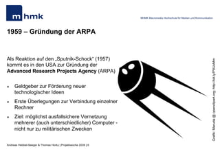 Andreas Hebbel-Seeger & Thomas Horky | Projektwoche 2039 | 6
MHMK Macromedia Hochschule für Medien und Kommunikation
1959 – Gründung der ARPA
Als Reaktion auf den „Sputnik-Schock“ (1957)
kommt es in den USA zur Gründung der
Advanced Research Projects Agency (ARPA)
l  Geldgeber zur Förderung neuer
technologischer Ideen
l  Erste Überlegungen zur Verbindung einzelner
Rechner
l  Ziel: möglichst ausfallsichere Vernetzung
mehrerer (auch unterschiedlicher) Computer -
nicht nur zu militärischen Zwecken
Grafik:Maruda@openclipart.org;http://bit.ly/PWJxMm
 