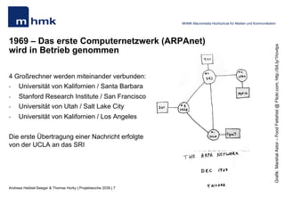 Andreas Hebbel-Seeger & Thomas Horky | Projektwoche 2039 | 7
MHMK Macromedia Hochschule für Medien und Kommunikation
1969 – Das erste Computernetzwerk (ARPAnet)
wird in Betrieb genommen
4 Großrechner werden miteinander verbunden:
•  Universität von Kalifornien / Santa Barbara
•  Stanford Research Institute / San Francisco
•  Universität von Utah / Salt Lake City
•  Universität von Kalifornien / Los Angeles
Die erste Übertragung einer Nachricht erfolgte
von der UCLA an das SRI
Grafik:MarshalAstor–FoodFetishist@Flickr.com;http://bit.ly/1hovtps
 