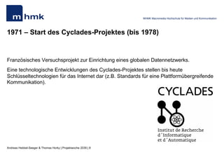 Andreas Hebbel-Seeger & Thomas Horky | Projektwoche 2039 | 8
MHMK Macromedia Hochschule für Medien und Kommunikation
1971 – Start des Cyclades-Projektes (bis 1978)
Französisches Versuchsprojekt zur Einrichtung eines globalen Datennetzwerks.
Eine technologische Entwicklungen des Cyclades-Projektes stellen bis heute
Schlüsseltechnologien für das Internet dar (z.B. Standards für eine Plattformübergreifende
Kommunikation).
 