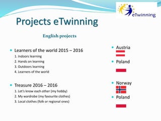 Projects eTwinning
English projects
 Learners of the world 2015 – 2016
1. Indoors learning
2. Hands on learning
3. Outdoors learning
4. Learners of the world
 Treasure 2016 – 2016
1. Let’s know each other (my hobby)
2. My wardrobe (my favourite clothes)
3. Local clothes (folk or regional ones)
 Austria
 Poland
 Norway
 Poland
 