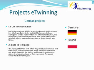 Projects eTwinning
German projects
 Ein Ort zum Wohlfühlen
Die Schülerinnen und Schüler lernen sich kennen, stellen sich und
ihre Schule vor. Dann stellen sie Örtlichkeiten vor, die ihnen
wichtig sind und die sie toll finden: von öffentlichen Räumen, mit
Denkmälern, wie Bereiche der Schule, eine kleine Ecke auf dem
Schulhof, oder ihr eigenes Zimmer - Orte in denen sie sich wohl
fühlen.
 A place to feel good
The pupils get to know each other. They introduce themselves and
their school. They present places, which are important to them
and which they really like such as: public spaces, monuments,
rooms at school, schoolyard or their own rooms. The places,
where the students feel good.
 Germany
 Poland
 