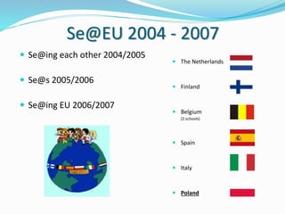 Se@EU 2004 - 2007
 Se@ing each other 2004/2005
 Se@s 2005/2006
 Se@ing EU 2006/2007
 The Netherlands
 Finland
 Belgium
(2 schools)
 Spain
 Italy
 Poland
 