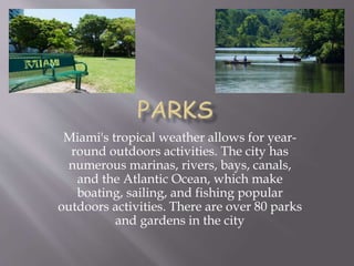 Miami's tropical weather allows for year-
round outdoors activities. The city has
numerous marinas, rivers, bays, canals,
and the Atlantic Ocean, which make
boating, sailing, and fishing popular
outdoors activities. There are over 80 parks
and gardens in the city
 