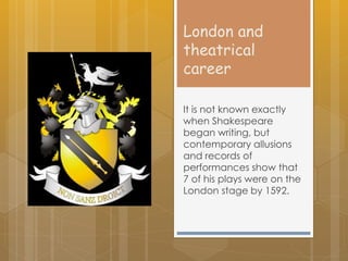 London and
theatrical
career
It is not known exactly
when Shakespeare
began writing, but
contemporary allusions
and records of
performances show that
7 of his plays were on the
London stage by 1592.
 