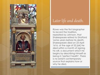 Later life and death.
Rowe was the first biographer
to record the tradition,
repeated by Johnson, that
Shakespeare retired to Stratford
'some years before his death.
Shakespeare died on 23 April
1616, at the age of 52.[64] He
died within a month of signing
his will, a document which he
begins by describing himself as
being in "perfect health". There
is no extant contemporary
source that explains how or
why he died.
 