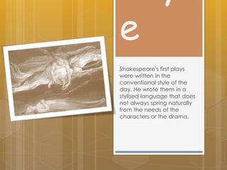 e
Shakespeare's first plays
were written in the
conventional style of the
day. He wrote them in a
stylised language that does
not always spring naturally
from the needs of the
characters or the drama.
 