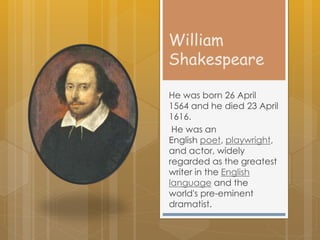 William
Shakespeare
He was born 26 April
1564 and he died 23 April
1616.
He was an
English poet, playwright,
and actor, widely
regarded as the greatest
writer in the English
language and the
world's pre-eminent
dramatist.
 