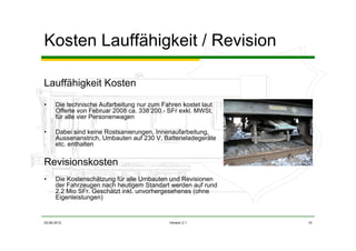 03.06.2012 Version 2.1 10
Kosten Lauffähigkeit / Revision
Lauffähigkeit Kosten
• Die technische Aufarbeitung nur zum Fahren kostet laut
Offerte von Februar 2008 ca. 338‘200.- SFr exkl. MWSt.
für alle vier Personenwagen
• Dabei sind keine Rostsanierungen, Innenaufarbeitung,
Aussenanstrich, Umbauten auf 230 V, Batterieladegeräte
etc. enthalten
Revisionskosten
• Die Kostenschätzung für alle Umbauten und Revisionen
der Fahrzeugen nach heutigem Standart werden auf rund
2.2 Mio SFr. Geschätzt inkl. unvorhergesehenes (ohne
Eigenleistungen)
 