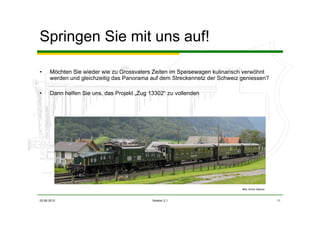 03.06.2012 Version 2.1 11
Springen Sie mit uns auf!
• Möchten Sie wieder wie zu Grossvaters Zeiten im Speisewagen kulinarisch verwöhnt
werden und gleichzeitig das Panorama auf dem Streckennetz der Schweiz geniessen?
• Dann helfen Sie uns, das Projekt „Zug 13302“ zu vollenden
Bild: Armin Steiner
 