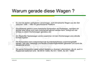 03.06.2012 Version 2.1 3
Warum gerade diese Wagen ?
• Es sind die letzten verfügbaren vierachsigen, nicht klimatisierte Wagen aus der Zeit
zwischen 1906 – 1960 mit geschlossener Plattform
• Grundsätzlich gehört in eine historische Komposition ein Postwagen, nachdem ein
solcher aber heute nicht mehr kommerziell genutzt werden kann, drängt sich der
Umbau zu einem Küchenwagen geradezu auf.
• Ein Ringhoffer Speisewagen würde zusammen mit dem Küchenwagen eine stilvolle
Einheit ergeben
• Die Komposition kann entsprechend der Kundenbedürfnisse zusammengestellt
werden, was sehr vielseitige und flexible Einsatzmöglichkeiten garantiert und somit die
Attraktivität erhöht
• Die ganze Komposition passt optisch bestens zu diversen Lokomotiven, die zb. auch in
Rapperswil stationiert sind. Be 6/8 III 13302, Re 4/4 I 10044, Ae 3/6 I 10664
 