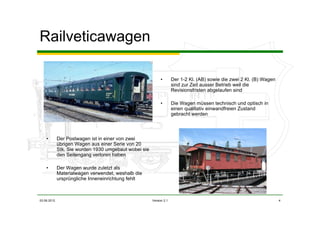 03.06.2012 Version 2.1 4
Railveticawagen
• Der 1-2 Kl. (AB) sowie die zwei 2 Kl. (B) Wagen
sind zur Zeit ausser Betrieb weil die
Revisionsfristen abgelaufen sind
• Die Wagen müssen technisch und optisch in
einen qualitativ einwandfreien Zustand
gebracht werden
• Der Postwagen ist in einer von zwei
übrigen Wagen aus einer Serie von 20
Stk. Sie wurden 1930 umgebaut wobei sie
den Seitengang verloren haben
• Der Wagen wurde zuletzt als
Materialwagen verwendet, weshalb die
ursprüngliche Inneneinrichtung fehlt
 