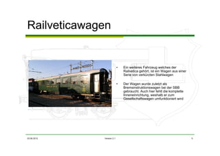 03.06.2012 Version 2.1 5
Railveticawagen
• Ein weiteres Fahrzeug welches der
Railvetica gehört, ist ein Wagen aus einer
Serie von verkürzten Stahlwagen
• Der Wagen wurde zuletzt als
Bremsinstruktionswagen bei der SBB
gebraucht. Auch hier fehlt die komplette
Inneneinrichtung, weshalb er zum
Gesellschaftswagen umfunktioniert wird
 