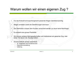 03.06.2012 Version 2.1 8
Warum wollen wir einen eigenen Zug ?
• Für das Krokodil sind epochengerecht passende Wagen überlebenswichtig
• Wagen anmieten sowie die Überführungen sind teuer
• Die Überfuhren müssen dem Kunden verrechnet werden (zu teuer keine Nachfrage)
• Es entsteht eine grosse Flexibilität
• Wir können anderen Bahngesellschaften und Institutionen ein gesamter Zug, oder
einen Teil davon inkl. Konzept liefern
• Diverse Abläufe werden vereinfacht
– zb. Zuggrösse nach Kundenwunsch
– Zugzusammenstellung
– Cattering
 