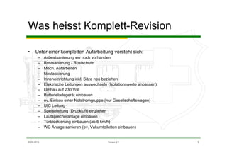 03.06.2012 Version 2.1 9
Was heisst Komplett-Revision
• Unter einer kompletten Aufarbeitung versteht sich:
– Asbestsanierung wo noch vorhanden
– Rostsanierung - Rostschutz
– Mech. Aufarbeiten
– Neulackierung
– Inneneinrichtung inkl. Sitze neu beziehen
– Elektrische Leitungen auswechseln (Isolationswerte anpassen)
– Umbau auf 230 Volt
– Batterieladegerät einbauen
– ev. Einbau einer Notstromgruppe (nur Gesellschaftswagen)
– UIC Leitung
– Speiseleitung (Druckluft) einziehen
– Lautsprecheranlage einbauen
– Türblockierung einbauen (ab 5 km/h)
– WC Anlage sanieren (ev. Vakumtoiletten einbauen)
 