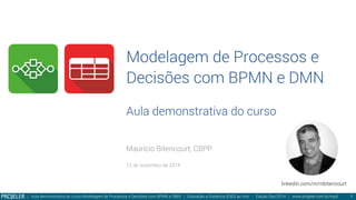 Modelagem de Processos e
Decisões com BPMN e DMN
Aula demonstrativa do curso
Maurício Bitencourt, CBPP

12 de novembro de 2014
| Aula demonstrativa do curso Modelagem de Processos e Decisões com BPMN e DMN | Educação a Distância (EAD) ao vivo - Edição Dez/2014 | www.projeler.com.br/mpd
 1
linkedin.com/in/mbitencourt
 