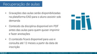Recuperação de aulas
| Aula demonstrativa do curso Modelagem de Processos e Decisões com BPMN e DMN | Educação a Distância (EAD) ao vivo - Edição Dez/2014 | www.projeler.com.br/mpd
 27
•  Gravações das aulas serão disponibilizadas
na plataforma EAD para o aluno assistir sob
demanda
•  Conteúdo da disciplina disponível em PDF
antes das aulas para quem quiser imprimir
e fazer anotações
•  O conteúdo ﬁcará disponível para uso e
consulta até 12 meses a partir da data de
inscrição
 