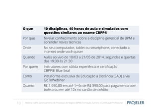 O que
Por que

Nivelar conhecimento sobre a disciplina gerencial de BPM e
aprender novas técnicas

Onde

No seu computador, tablet ou smartphone, conectado a
internet onde você quiser

Quando

Aulas ao vivo de 10/03 a 21/05 de 2014, segundas e quartas
das 19:30 às 21:30

Por quem

Instrutores com sólida experiência e certiﬁcação
CBPP® Blue Seal

Como

Plataforma exclusiva de Educação a Distância (EAD) e via
GoToWebinar

Quanto

10

10 disciplinas, 40 horas de aula e simulados com
questões similares ao exame CBPP®

R$ 1.950,00 em até 1+4x de R$ 390,00 para pagamento com
boleto ou em até 12x no cartão de crédito

Webinar sobre Gerenciamento de Processos de Negócio (BPM): Formação, Carreira e Certiﬁcação Proﬁssional

 