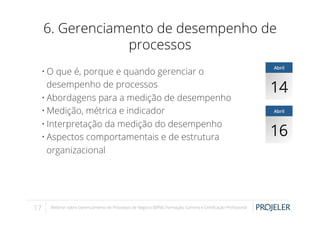 6. Gerenciamento de desempenho de
processos
• O que é, porque e quando gerenciar o
desempenho de processos
• Abordagens para a medição de desempenho
• Medição, métrica e indicador
• Interpretação da medição do desempenho
• Aspectos comportamentais e de estrutura
organizacional

17

Webinar sobre Gerenciamento de Processos de Negócio (BPM): Formação, Carreira e Certiﬁcação Proﬁssional

Abril

14
Abril

16

 