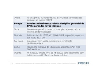 O que
Por que

Nivelar conhecimento sobre a disciplina gerencial de
BPM e aprender novas técnicas

Onde

No seu computador, tablet ou smartphone, conectado a
internet onde você quiser

Quando

Aulas ao vivo de 10/03 a 21/05 de 2014, segundas e quartas
das 19:30 às 21:30

Por quem

Instrutores com sólida experiência e certiﬁcação
CBPP® Blue Seal

Como

Plataforma exclusiva de Educação a Distância (EAD) e via
GoToWebinar

Quanto

23

10 disciplinas, 40 horas de aula e simulados com questões
similares ao exame CBPP®

R$ 1.950,00 em até 1+4x de R$ 390,00 para pagamento com
boleto ou em até 12x no cartão de crédito

Webinar sobre Gerenciamento de Processos de Negócio (BPM): Formação, Carreira e Certiﬁcação Proﬁssional

 