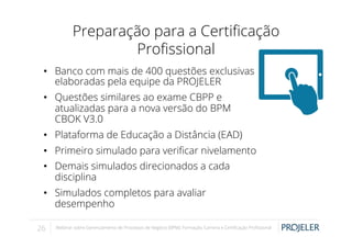 Preparação para a Certiﬁcação
Proﬁssional
•  Banco com mais de 400 questões exclusivas
elaboradas pela equipe da PROJELER
•  Questões similares ao exame CBPP e
atualizadas para a nova versão do BPM
CBOK V3.0
•  Plataforma de Educação a Distância (EAD)
•  Primeiro simulado para veriﬁcar nivelamento
•  Demais simulados direcionados a cada
disciplina
•  Simulados completos para avaliar
desempenho
26

Webinar sobre Gerenciamento de Processos de Negócio (BPM): Formação, Carreira e Certiﬁcação Proﬁssional

 