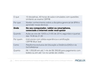 O que
Por que

Nivelar conhecimento sobre a disciplina gerencial de BPM e
aprender novas técnicas

Onde

No seu computador, tablet ou smartphone,
conectado a internet onde você quiser

Quando

Aulas ao vivo de 10/03 a 21/05 de 2014, segundas e quartas
das 19:30 às 21:30

Por quem

Instrutores com sólida experiência e certiﬁcação
CBPP® Blue Seal

Como

Plataforma exclusiva de Educação a Distância (EAD) e via
GoToWebinar

Quanto

28

10 disciplinas, 40 horas de aula e simulados com questões
similares ao exame CBPP®

R$ 1.950,00 em até 1+4x de R$ 390,00 para pagamento com
boleto ou em até 12x no cartão de crédito

Webinar sobre Gerenciamento de Processos de Negócio (BPM): Formação, Carreira e Certiﬁcação Proﬁssional

 