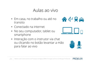 Aulas ao vivo
•  Em casa, no trabalho ou até no
transito
•  Conectado na internet
•  No seu computador, tablet ou
smartphone
•  Interação com o instrutor via chat
ou clicando no botão levantar a mão
para falar ao vivo

29

Webinar sobre Gerenciamento de Processos de Negócio (BPM): Formação, Carreira e Certiﬁcação Proﬁssional

 