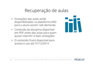 Recuperação de aulas
•  Gravações das aulas serão
disponibilizadas na plataforma EAD
para o aluno assistir sob demanda
•  Conteúdo da disciplina disponível
em PDF antes das aulas para quem
quiser imprimir e fazer anotações
•  O conteúdo ﬁcará disponível para
acesso e uso até 31/12/2014

30

Webinar sobre Gerenciamento de Processos de Negócio (BPM): Formação, Carreira e Certiﬁcação Proﬁssional

 