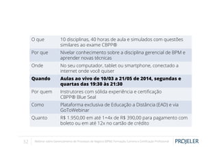 O que
Por que

Nivelar conhecimento sobre a disciplina gerencial de BPM e
aprender novas técnicas

Onde

No seu computador, tablet ou smartphone, conectado a
internet onde você quiser

Quando

Aulas ao vivo de 10/03 a 21/05 de 2014, segundas e
quartas das 19:30 às 21:30

Por quem

Instrutores com sólida experiência e certiﬁcação
CBPP® Blue Seal

Como

Plataforma exclusiva de Educação a Distância (EAD) e via
GoToWebinar

Quanto

32

10 disciplinas, 40 horas de aula e simulados com questões
similares ao exame CBPP®

R$ 1.950,00 em até 1+4x de R$ 390,00 para pagamento com
boleto ou em até 12x no cartão de crédito

Webinar sobre Gerenciamento de Processos de Negócio (BPM): Formação, Carreira e Certiﬁcação Proﬁssional

 